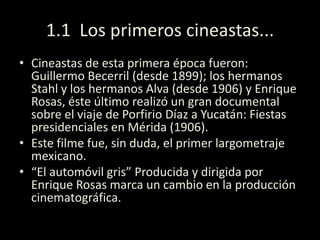 1.1 Los primeros cineastas...
• Cineastas de esta primera época fueron:
Guillermo Becerril (desde 1899); los hermanos
Stahl y los hermanos Alva (desde 1906) y Enrique
Rosas, éste último realizó un gran documental
sobre el viaje de Porfirio Díaz a Yucatán: Fiestas
presidenciales en Mérida (1906).
• Este filme fue, sin duda, el primer largometraje
mexicano.
• “El automóvil gris” Producida y dirigida por
Enrique Rosas marca un cambio en la producción
cinematográfica.
 