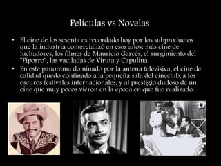 Películas vs Novelas
• El cine de los sesenta es recordado hoy por los subproductos
que la industria comercializó en esos años: más cine de
luchadores, los filmes de Mauricio Garcés, el surgimiento del
"Piporro", las vaciladas de Viruta y Capulina.
• En este panorama dominado por la antena televisiva, el cine de
calidad quedó confinado a la pequeña sala del cineclub, a los
oscuros festivales internacionales, y al prestigio dudoso de un
cine que muy pocos vieron en la época en que fue realizado.
 
