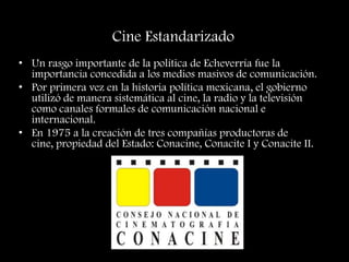 Cine Estandarizado
• Un rasgo importante de la política de Echeverría fue la
importancia concedida a los medios masivos de comunicación.
• Por primera vez en la historia política mexicana, el gobierno
utilizó de manera sistemática al cine, la radio y la televisión
como canales formales de comunicación nacional e
internacional.
• En 1975 a la creación de tres compañías productoras de
cine, propiedad del Estado: Conacine, Conacite I y Conacite II.
 