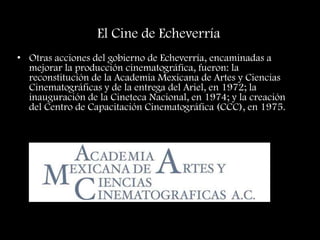 El Cine de Echeverría
• Otras acciones del gobierno de Echeverría, encaminadas a
mejorar la producción cinematográfica, fueron: la
reconstitución de la Academia Mexicana de Artes y Ciencias
Cinematográficas y de la entrega del Ariel, en 1972; la
inauguración de la Cineteca Nacional, en 1974; y la creación
del Centro de Capacitación Cinematográfica (CCC), en 1975.
 
