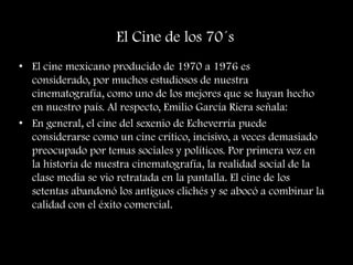 El Cine de los 70´s
• El cine mexicano producido de 1970 a 1976 es
considerado, por muchos estudiosos de nuestra
cinematografía, como uno de los mejores que se hayan hecho
en nuestro país. Al respecto, Emilio García Riera señala:
• En general, el cine del sexenio de Echeverría puede
considerarse como un cine crítico, incisivo, a veces demasiado
preocupado por temas sociales y políticos. Por primera vez en
la historia de nuestra cinematografía, la realidad social de la
clase media se vio retratada en la pantalla. El cine de los
setentas abandonó los antiguos clichés y se abocó a combinar la
calidad con el éxito comercial.
 