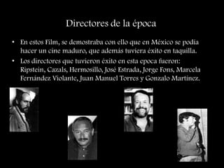Directores de la época
• En estos Film, se demostraba con ello que en México se podía
hacer un cine maduro, que además tuviera éxito en taquilla.
• Los directores que tuvieron éxito en esta epoca fueron:
Ripstein, Cazals, Hermosillo, José Estrada, Jorge Fons, Marcela
Fernández Violante, Juan Manuel Torres y Gonzalo Martínez.
 