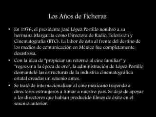 Los Años de Ficheras
• En 1976, el presidente José López Portillo nombró a su
hermana Margarita como Directora de Radio, Televisión y
Cinematografía (RTC). La labor de ésta al frente del destino de
los medios de comunicación en México fue completamente
desastrosa.
• Con la idea de "propiciar un retorno al cine familiar" y
"regresar a la época de oro", la administración de López Portillo
desmanteló las estructuras de la industria cinematográfica
estatal creadas un sexenio antes.
• Se trató de internacionalizar al cine mexicano trayendo a
directores extranjeros a filmar a nuestro país. Se dejó de apoyar
a los directores que habían producido filmes de éxito en el
sexenio anterior.
 