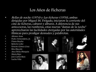 Los Años de Ficheras
• Bellas de noche (1974) y Las ficheras (1976), ambas
dirigidas por Miguel M. Delgado, iniciaron la corriente del
cine de ficheras, cabaret y albures. A diferencia de sus
antecesoras, las rumberas, estas nuevas "damas de la noche"
aprovecharon las facilidades otorgadas por las autoridades
fílmicas para prodigar desnudos y palabrotas.
• Alfonso Arau
• Pedro Armendáriz, Jr.
• Diana Bracho
• Roberto Cobo
• Ernesto Gómez Cruz
• Rita Macedo
• Ana Ofelia Murguía
• María Rojo
• José Carlos Ruiz
• Lucha Villa
 