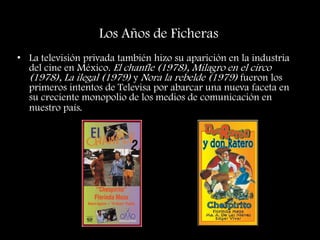 • La televisión privada también hizo su aparición en la industria
del cine en México. El chanfle (1978), Milagro en el circo
(1978), La ilegal (1979) y Nora la rebelde (1979) fueron los
primeros intentos de Televisa por abarcar una nueva faceta en
su creciente monopolio de los medios de comunicación en
nuestro país.
Los Años de Ficheras
 