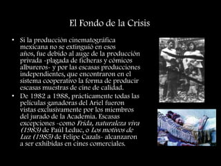 El Fondo de la Crisis
• Si la producción cinematográfica
mexicana no se extinguió en esos
años, fue debido al auge de la producción
privada -plagada de ficheras y cómicos
albureros- y por las escasas producciones
independientes, que encontraron en el
sistema cooperativo la forma de producir
escasas muestras de cine de calidad.
• De 1982 a 1988, prácticamente todas las
películas ganadoras del Ariel fueron
vistas exclusivamente por los miembros
del jurado de la Academia. Escasas
excepciones -como Frida, naturaleza viva
(1983) de Paúl Leduc, o Los motivos de
Luz (1985) de Felipe Cazals- alcanzaron
a ser exhibidas en cines comerciales.
 