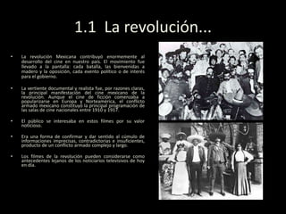 1.1 La revolución...
• La revolución Mexicana contribuyó enormemente al
desarrollo del cine en nuestro país. El movimiento fue
llevado a la pantalla: cada batalla, las bienvenidas a
madero y la oposición, cada evento político o de interés
para el gobierno.
• La vertiente documental y realista fue, por razones claras,
la principal manifestación del cine mexicano de la
revolución. Aunque el cine de ficción comenzaba a
popularizarse en Europa y Norteamérica, el conflicto
armado mexicano constituyó la principal programación de
las salas de cine nacionales entre 1910 y 1917.
• El público se interesaba en estos filmes por su valor
noticioso.
• Era una forma de confirmar y dar sentido al cúmulo de
informaciones imprecisas, contradictorias e insuficientes,
producto de un conflicto armado complejo y largo.
• Los filmes de la revolución pueden considerarse como
antecedentes lejanos de los noticiarios televisivos de hoy
en día.
 