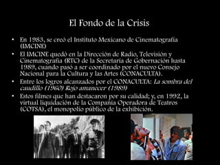 El Fondo de la Crisis
• En 1983, se creó el Instituto Mexicano de Cinematografía
(IMCINE)
• El IMCINE quedó en la Dirección de Radio, Televisión y
Cinematografía (RTC) de la Secretaría de Gobernación hasta
1989, cuando pasó a ser coordinado por el nuevo Consejo
Nacional para la Cultura y las Artes (CONACULTA).
• Entre los logros alcanzados por el CONACULTA: La sombra del
caudillo (1960) Rojo amanecer (1989)
• Estos filmes que han destacaron por su calidad; y, en 1992, la
virtual liquidación de la Compañía Operadora de Teatros
(COTSA), el monopolio público de la exhibición.
 