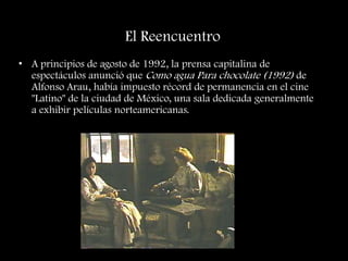 El Reencuentro
• A principios de agosto de 1992, la prensa capitalina de
espectáculos anunció que Como agua Para chocolate (1992) de
Alfonso Arau, había impuesto récord de permanencia en el cine
"Latino" de la ciudad de México, una sala dedicada generalmente
a exhibir películas norteamericanas.
 