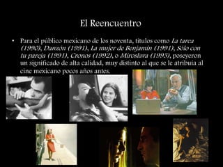 El Reencuentro
• Para el público mexicano de los noventa, títulos como La tarea
(1990), Danzón (1991), La mujer de Benjamín (1991), Sólo con
tu pareja (1991), Cronos (1992), o Miroslava (1993), poseyeron
un significado de alta calidad, muy distinto al que se le atribuía al
cine mexicano pocos años antes.
 