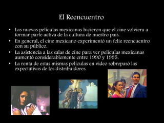 El Reencuentro
• Las nuevas películas mexicanas hicieron que el cine volviera a
formar parte activa de la cultura de nuestro país.
• En general, el cine mexicano experimentó un feliz reencuentro
con su público.
• La asistencia a las salas de cine para ver películas mexicanas
aumentó considerablemente entre 1990 y 1995.
• La renta de estas mismas películas en video sobrepasó las
expectativas de los distribuidores.
 