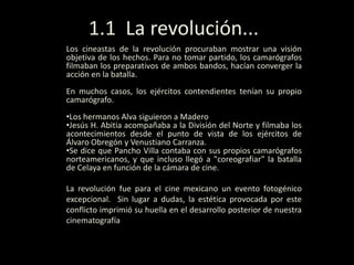 Los cineastas de la revolución procuraban mostrar una visión
objetiva de los hechos. Para no tomar partido, los camarógrafos
filmaban los preparativos de ambos bandos, hacían converger la
acción en la batalla.
En muchos casos, los ejércitos contendientes tenían su propio
camarógrafo.
•Los hermanos Alva siguieron a Madero
•Jesús H. Abitia acompañaba a la División del Norte y filmaba los
acontecimientos desde el punto de vista de los ejércitos de
Álvaro Obregón y Venustiano Carranza.
•Se dice que Pancho Villa contaba con sus propios camarógrafos
norteamericanos, y que incluso llegó a "coreografiar" la batalla
de Celaya en función de la cámara de cine.
La revolución fue para el cine mexicano un evento fotogénico
excepcional. Sin lugar a dudas, la estética provocada por este
conflicto imprimió su huella en el desarrollo posterior de nuestra
cinematografía
1.1 La revolución...
 