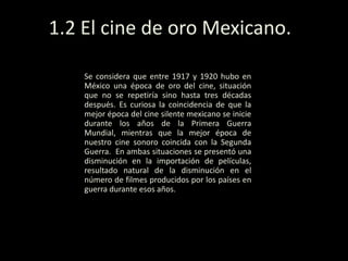 1.2 El cine de oro Mexicano.
Se considera que entre 1917 y 1920 hubo en
México una época de oro del cine, situación
que no se repetiría sino hasta tres décadas
después. Es curiosa la coincidencia de que la
mejor época del cine silente mexicano se inicie
durante los años de la Primera Guerra
Mundial, mientras que la mejor época de
nuestro cine sonoro coincida con la Segunda
Guerra. En ambas situaciones se presentó una
disminución en la importación de películas,
resultado natural de la disminución en el
número de filmes producidos por los países en
guerra durante esos años.
 