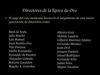 Directores de la Época de Oro
• El auge del cine mexicano favoreció el surgimiento de una nueva
generación de directores como:
Raúl de Anda
Julio Bracho
Luis Buñuel
Juan Bustillo Oro
Tito Davison
Emilio Fernández
Fernando de Fuentes
Alejandro Galindo
Roberto Gavaldón
Rogelio A. González
Alberto Gout
Matilde Landeta
Gilberto Martínez Solares
Fernando Méndez
Juan Orol
Joaquín Pardavé
Ismael Rodríguez
Fernando Soler
Julián Soler
Miguel Zacarías
 