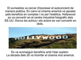 El surrealista va cercar d'exoresar el subconcient de
manera poètica. En canvi el cinema americà va apostar
pels beneficis en comptes i no per l'estètica. Hollywood
es va convertir en el centre industrial fotogràfic dels
EE.UU. Doncs les actrius i els actors es van convertir en
idols.
Es va aconseguir beneficis amb l'star system.
La decada dels 20 va triomfar el cinema mut americà.
 