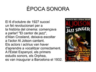 ÈPOCA SONORA
El 6 d'octubre de 1927 succeí
un fet revolucionari per a
la història del cinema: començava
a parlar! "El cantor de jazz",
d'Alan Crosland, deixava escoltar
a l'actor Al Jolson cantant.
Els actors i actrius van haver
d'aprendre a vocalitzar correctament.
A l'Estat Espanyol, els primers
estudis sonors, els Orphea,
es van inaugurar a Barcelona el 1932.
 