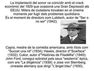 La implantació del sonor va coincidir amb el crack
econòmic del 1929 que ocasionà una Gran Depressió als
EEUU. Milers de ciutadans trovaben en el cinema
moments per fugir dels problemes quotidians.
És el moment de directors com Lubitsch, autor de "Ser o
no ser" (1942);
Capra, mestre de la comèdia americana, amb títols com
"Succeí una nit" (1934); Hawks, director d'"Scarface"
(1932); Cukor, autor d'"Històries de Filadèlfia" (1940);
John Ford, conegut sobretot pels seus "westerns" èpics,
com ara "La diligència" (1939); o Jose von Sternberg,
cineasta alemany que dirigí "L'àngel blau" (1930).
 