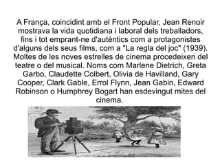 A França, coincidint amb el Front Popular, Jean Renoir
mostrava la vida quotidiana i laboral dels treballadors,
fins i tot emprant-ne d'autèntics com a protagonistes
d'alguns dels seus films, com a "La regla del joc" (1939).
Moltes de les noves estrelles de cinema procedeixen del
teatre o del musical. Noms com Marlene Dietrich, Greta
Garbo, Claudette Colbert, Olivia de Havilland, Gary
Cooper, Clark Gable, Errol Flynn, Jean Gabin, Edward
Robinson o Humphrey Bogart han esdevingut mites del
cinema.
 