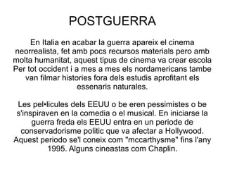 POSTGUERRA
En Italia en acabar la guerra apareix el cinema
neorrealista, fet amb pocs recursos materials pero amb
molta humanitat, aquest tipus de cinema va crear escola
Per tot occident i a mes a mes els nordamericans tambe
van filmar histories fora dels estudis aprofitant els
essenaris naturales.
Les pel•licules dels EEUU o be eren pessimistes o be
s'inspiraven en la comedia o el musical. En iniciarse la
guerra freda els EEUU entra en un periode de
conservadorisme politic que va afectar a Hollywood.
Aquest periodo se'l coneix com "mccarthysme" fins l'any
1995. Alguns cineastas com Chaplin.
 