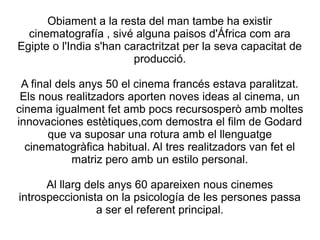 Obiament a la resta del man tambe ha existir
cinematografía , sivé alguna paisos d'África com ara
Egipte o l'India s'han caractritzat per la seva capacitat de
producció.
A final dels anys 50 el cinema francés estava paralitzat.
Els nous realitzadors aporten noves ideas al cinema, un
cinema igualment fet amb pocs recursosperò amb moltes
innovaciones estètiques,com demostra el film de Godard
que va suposar una rotura amb el llenguatge
cinematogràfica habitual. Al tres realitzadors van fet el
matriz pero amb un estilo personal.
Al llarg dels anys 60 apareixen nous cinemes
introspeccionista on la psicología de les persones passa
a ser el referent principal.
 