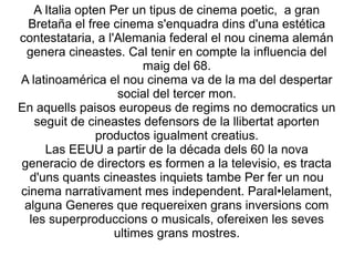 A Italia opten Per un tipus de cinema poetic, a gran
Bretaña el free cinema s'enquadra dins d'una estética
contestataria, a l'Alemania federal el nou cinema alemán
genera cineastes. Cal tenir en compte la influencia del
maig del 68.
A latinoamérica el nou cinema va de la ma del despertar
social del tercer mon.
En aquells paisos europeus de regims no democratics un
seguit de cineastes defensors de la llibertat aporten
productos igualment creatius.
Las EEUU a partir de la década dels 60 la nova
generacio de directors es formen a la televisio, es tracta
d'uns quants cineastes inquiets tambe Per fer un nou
cinema narrativament mes independent. Paral•lelament,
alguna Generes que requereixen grans inversions com
les superproduccions o musicals, ofereixen les seves
ultimes grans mostres.
 
