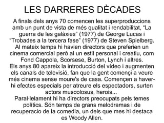 LES DARRERES DÈCADES
A finals dels anys 70 comencen les superproduccions
amb un punt de vista de més qualitat i rendabilitat, “La
guerra de les galàxies” (1977) de George Lucas i
“Trobades a la tercera fase” (1977) de Steven Spielberg.
Al mateix temps hi havien directors que preferien un
cinema comercial però al un estil personal i creatiu, com
Fond Cappola, Scorsese, Burton, Lynch i altres.
Els anys 80 apareix la introducció del vídeo i augmenten
els canals de televisió, fan que la gent començi a veure
més cinema sense moure's de casa. Començen a haver-
hi efectes especials per atreure els espectadors, surten
actors muscolosus, herois...
Paral·lelament hi ha directors preocupats pels temes
polítics. Són temps de grans melodramas i de
recuperacio de la comedia, un dels que mes hi destaca
es Woody Allen.
 