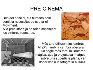 PRE-CINEMA
Des del principi, els humans hem
sentit la necessitat de captar el
Moviment.
A la prehistòria ja ho feien mitjançant
les pintures rupestres.
Més tard utilitzant les ombres.
Al sXVI amb la cambra obscura i
un segle més tard, la llanterna
màgica, que ja projectava imatges
sobre una superfície plana, van
donar lloc a la fotografia al sXIX.
 