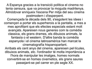A Espanya gracies a la transició política el cinema no
tenia censura, que va provocar la moguda madrilenya.
Almódovar enriqueix l'escena Per mitja del seu cinema
postmodern i d'esperpent.
Començada la década dels 90, s'esgotent les idees i
començen a portar els superherois a la pantalla, a mes a
mes aprofitant que els efectes especials estant molt
avançats. Apareixen nous generes com la comèdia
classica, els grans drames, els dibuixos animats, la
fantasía o el western. D'altre banda la comèdia
espanyola i el cinema latinoamérica han marcat la
cinematografía hispanoparlant.
Arribats els cent anys del cinema, apareixen pel·lícules,
dibuixos animats, etc. l'ordinador té molta importància a
l'hora de manipular les imatges, homes normals
convertint-se en homes civernetics, els grans saures
passejant-se pel carrer en ple segle XX.
 