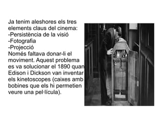 Ja tenim aleshores els tres
elements claus del cinema:
-Persistència de la visió
-Fotografia
-Projecció
Només faltava donar-li el
moviment. Aquest problema
es va solucionar el 1890 quan
Edison i Dickson van inventar
els kinetoscopes (caixes amb
bobines que els hi permetien
veure una pel·lícula).
 