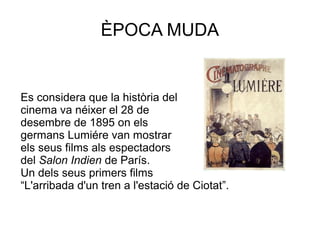 ÈPOCA MUDA
Es considera que la història del
cinema va néixer el 28 de
desembre de 1895 on els
germans Lumiére van mostrar
els seus films als espectadors
del Salon Indien de París.
Un dels seus primers films
“L'arribada d'un tren a l'estació de Ciotat”.
 