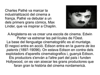 Charles Pathé va marcar la
industrialització del cinema a
frança. Pathé va debutar a un
dels primers grans còmics, Max
Linder, que va inspirar a Chaplin.
A Anglaterra es va crear una escola de cinema. Edwin
Porter va estrenar les pel·lícules de l'Oest.
La base del llenguatge cinematogràfic es el muntatge.
El negoci entra en acció. Edison entra en la guerra de les
patents (1897-19096). On estava Edison en contra dels
explotadors d'aparells cinematografics i, guanyà Edison.
Els productors s'envàn a l'altre part del país i funden
Hollywood, on es van aixecar les grans productores que
faran gran la història del cinema nordamericà.
 