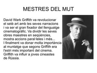 MESTRES DEL MUT
David Wark Griffith va revolucionar
el setè art amb les seves narracions
i va ser el gran fixador del llenguatge
cinematogràfic. Va dividir les seves
obres maestres en seqüències,
mostra accions paral·leles i més...
I finalment va donar molta importància
al muntatge que segons Griffith era
l'estri més important del cinema.
Griffith va influir a joves cineastes
de Rússia.
 
