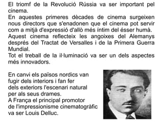 El triomf de la Revolució Rússia va ser important pel
cinema.
En aquestes primeres dècades de cinema surgeixen
nous directors que s'enadonen que el cinema pot servir
com a mitjà d'expressió d'allò més íntim del ésser humà.
Aquest cinema reflecteix les angoixes del Alemanys
després del Tractat de Versalles i de la Primera Guerra
Mundial.
Tot el treball de la il·luminació va ser un dels aspectes
més innovadors.
En canvi els països nordics van
fugir dels interiors i fan fer
dels exteriors l'escenari natural
per als seus drames.
A França el principal promotor
de l'impressionisme cinematogràfic
va ser Louis Delluc.
 