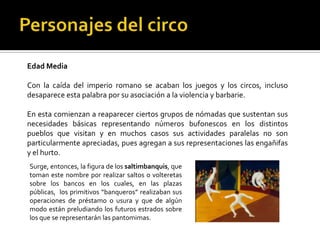 Edad Media

Con la caída del imperio romano se acaban los juegos y los circos, incluso
desaparece esta palabra por su asociación a la violencia y barbarie.

En esta comienzan a reaparecer ciertos grupos de nómadas que sustentan sus
necesidades básicas representando números bufonescos en los distintos
pueblos que visitan y en muchos casos sus actividades paralelas no son
particularmente apreciadas, pues agregan a sus representaciones las engañifas
y el hurto.
Surge, entonces, la figura de los saltimbanquis, que
toman este nombre por realizar saltos o volteretas
sobre los bancos en los cuales, en las plazas
públicas, los primitivos “banqueros” realizaban sus
operaciones de préstamo o usura y que de algún
modo están preludiando los futuros estrados sobre
los que se representarán las pantomimas.
 
