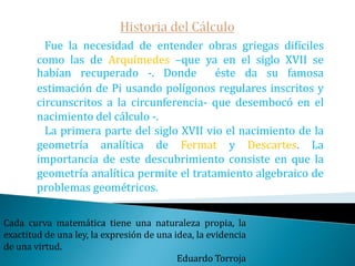 Historia del CálculoFue desarrollado por Newton alrededor de 1669.Leibniz trabajó en el mismo tema a partir del año 1684.Bernoulli, Euler y Lagrange lo desarrollaron ampliamente en el siglo XVII.Dirichlet, Cauchy y Weierstrass fueron quienes pusieron sus fundamentos sobre una base firme en el siglo XIX.Las matemáticas son el alfabeto con el cual Dios ha escrito el Universo.Galileo Galilei