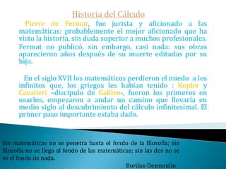 Historia del Cálculo   Fue Eudoxo, discípulo de Platón y contemporáneo  de Aristóteles quien hizo el primer uso "racional" del infinito en las matemáticas. Eudoxo postuló que «toda magnitud finita puede ser agotada mediante la substracción de una cantidad determinada».   Éste es el famoso principio de Arquímedesquien lo toma prestado a Eudoxo y que sirvió a aquel para superar la primera crisis de las Matemáticas -debida al descubrimiento de los irracionales-.Comprender las cosas que nos rodean es la mejor preparación para comprender las cosas que hay mas allá. Hipatia