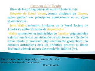 Historia del Cálculo   Fue la necesidad de entender obras griegas difíciles como las de Arquímedes–que ya en el siglo XVII se habían recuperado -. Donde  éste da su famosa estimación de Pi usando polígonos regulares inscritos y circunscritos a la circunferencia- que desembocó en el nacimiento del cálculo -.    La primera parte del siglo XVII vio el nacimiento de la geometría analítica de Fermat y Descartes. La importancia de este descubrimiento consiste en que la geometría analítica permite el tratamiento algebraico de problemas geométricos. Cada curva matemática tiene una naturaleza propia, la exactitud de una ley, la expresión de una idea, la evidencia de una virtud.Eduardo Torroja