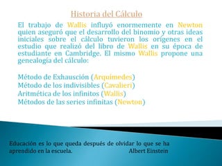 Historia del Cálculo   Al asignar a las curvas, superficies, etc. fórmulas algebraicas que las describen y permiten su manipulación analítica. De esta forma encontrar tangentes, por ejemplo, se hacía extremadamente sencillo.René Descartes fue conocido como filósofo y fue quien presentó su obra “geometría” junto con otros dos tratados científicos: la dióptrica y los meteoros y les preparó un prólogo que se convertiría después en uno de los libros de filosofía más conocidos de la historia: El discurso del método. Si la gente no piensa que las matemáticas son simples, es solo porque no se dan cuenta de lo complicada que es la vida.Von Neumann