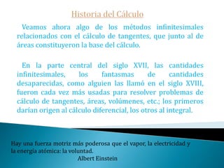 Historia del Cálculo Pierre de Fermat, fue jurista y aficionado a las matemáticas: probablemente el mejor aficionado que ha visto la historia, sin duda superior a muchos profesionales.Fermat no publicó, sin embargo, casi nada: sus obras aparecieron años después de su muerte editadas por su hijo.   En el siglo XVII los matemáticos perdieron el miedo  a los infinitos que, los griegos les habían tenido : Kepler y Cavalieri –discípulo de Galileo-, fueron los primeros en usarlos, empezaron a andar un camino que llevaría en medio siglo al descubrimiento del cálculo infinitesimal. El primer paso importante estaba dado.Sin matemáticas no se penetra hasta el fondo de la filosofía; sin filosofía no se llega al fondo de las matemáticas; sin las dos no se ve el fondo de nada.                                                                                          Bordas-Desmoulin 