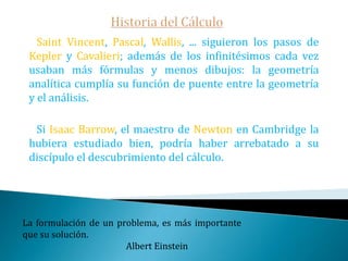 Historia del Cálculo   Otros de los protagonistas de nuestra historia son:Grégoire de Saint- Vicent, jesuita discípulo de Clavius, quien publicó sus principales aportaciones en su Opus geometricum.John Wallis, miembro fundador de la Royal Society de Londres y editor de obras de Arquímedes. Wallis aritmetizó los indivisibles de Cavalieri asignándoles valores numéricos convirtiendo de esta forma el cálculo de áreas -hasta el momento algo meramente geométrico- en cálculos aritméticos más un primitivo proceso al límite haciendo además un uso descarado del infinito (∞).Dar ejemplo no es la principal manera de influir sobre los demás; es la única manera.                                                                        Albert Einstein 