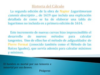 Historia del Cálculo   Veamos ahora algo de los métodos infinitesimales relacionados con el cálculo de tangentes, que junto al de áreas constituyeron la base del cálculo.    En la parte central del siglo XVII, las cantidades infinitesimales, los fantasmas de cantidades desaparecidas, como alguien las llamó en el siglo XVIII, fueron cada vez más usadas para resolver problemas de cálculo de tangentes, áreas, volúmenes, etc.; los primeros darían origen al cálculo diferencial, los otros al integral. Hay una fuerza motriz más poderosa que el vapor, la electricidad y la energía atómica: la voluntad.                                                  Albert Einstein