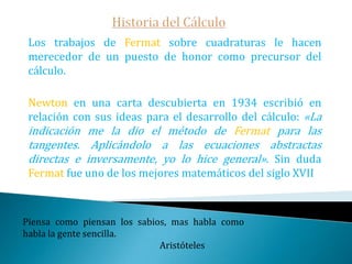 Historia del CálculoSaint Vincent, Pascal, Wallis, ... siguieron los pasos de Kepler y Cavalieri; además de los infinitésimos cada vez usaban más fórmulas y menos dibujos: la geometría analítica cumplía su función de puente entre la geometría y el análisis.   Si Isaac Barrow, el maestro de Newton en Cambridge la hubiera estudiado bien, podría haber arrebatado a su discípulo el descubrimiento del cálculo.La formulación de un problema, es más importante que su solución.                                                     Albert Einstein