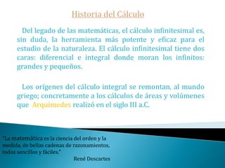 Historia del Cálculo   Del legado de las matemáticas, el cálculo infinitesimal es, sin duda, la herramienta más potente y eficaz para el estudio de la naturaleza. El cálculo infinitesimal tiene dos caras: diferencial e integral donde moran los infinitos: grandes y pequeños.   Los orígenes del cálculo integral se remontan, al mundo griego; concretamente a los cálculos de áreas y volúmenes que  Arquímedes realizó en el siglo III a.C."La matemática es la ciencia del orden y la medida, de bellas cadenas de razonamientos, todos sencillos y fáciles." René Descartes
