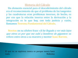 Historia del CálculoLa segunda edición de la obra de Napier Logaritmorum canonis descriptio ... de 1619 que incluía una explicación detallada de como se ha de elaborar una tabla de logaritmos no incluida en a primera edición de 1614.   Este incremento de nuevas curvas hizo imprescindible el desarrollo de nuevos métodos para calcular tangentes.  Uno de ellos fue el método de adigualdades  de Pierre Fermat (conocido también como el Método de las Raíces Iguales), que servía además para calcular máximos y mínimos.El hombre es mortal por sus temores e inmortal por sus deseos.                                                           Pitágoras
