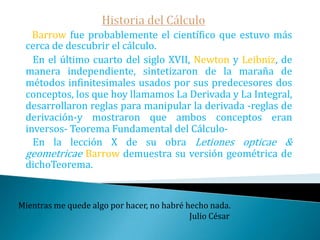 Historia del CálculoLos trabajos de Fermat sobre cuadraturas le hacen merecedor de un puesto de honor como precursor del cálculo. Newton en una carta descubierta en 1934 escribió en relación con sus ideas para el desarrollo del cálculo: «La indicación me la dio el método de Fermat para las tangentes. Aplicándolo a las ecuaciones abstractas directas e inversamente, yo lo hice general». Sin duda Fermat fue uno de los mejores matemáticos del siglo XVII Piensa como piensan los sabios, mas habla como habla la gente sencilla.                                                                 Aristóteles