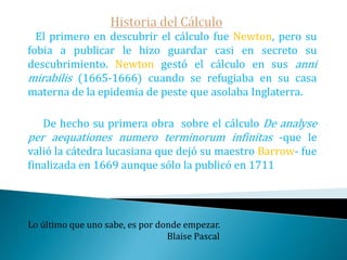 Historia del Cálculo   Relacionado con los problemas de tangentes surgió a mediados del XVII el llamado problema inverso de tangentes, es decir, deducir una curva a partir de las propiedades de sus tangentes. El primero en plantear un problema de este tipo fue Florimond de Beaune, discípulo de Descartes, quien planteó, entre otros, el problema de encontrar la curva con subtangente constante.   El propio Descartes lo intentó resolver sin éxito, siendo Leibniz el primero en resolverlo en la primera publicación de la historia sobre el cálculo infinitesimal.Lo que oyes lo olvidas, lo que ves lo recuerdas, lo que haces lo aprendes.                                                                                     Proverbio chino