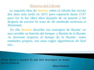 Historia del Cálculo   Un elemento esencial para el descubrimiento del cálculo era el reconocimiento de que el problema de las tangentes y las cuadraturas eran problemas inversos, de hecho, es por eso que la relación inversa entre la derivación y la integración es lo que hoy, con toda justicia y razón, llamamos Teorema Fundamental del Cálculo.Newton en su célebre frase «Si he llegado a ver más lejos que otros es por que me subí a hombros de gigantes» se refiere entre otros a su maestro y mentor Isaac Barrow.El que no se equivoca nunca es porque nunca hace nada.                                                                             Mahoma