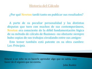 Historia del CálculoBarrow fue probablemente el científico que estuvo más cerca de descubrir el cálculo.   En el último cuarto del siglo XVII, Newton y Leibniz, de manera independiente, sintetizaron de la maraña de métodos infinitesimales usados por sus predecesores dos conceptos, los que hoy llamamos La Derivada y La Integral, desarrollaron reglas para manipular la derivada -reglas de derivación-y mostraron que ambos conceptos eran inversos- Teorema Fundamental del Cálculo-   En la lección X de su obra Letiones opticae & geometricae Barrow demuestra su versión geométrica de dichoTeorema. Mientras me quede algo por hacer, no habré hecho nada.                                                                                        Julio César