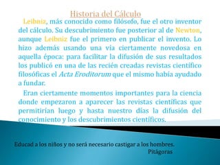 Historia del Cálculo   El primero en descubrir el cálculo fue Newton, pero su fobia a publicar le hizo guardar casi en secreto su descubrimiento. Newton gestó el cálculo en sus anni mirabilis (1665-1666) cuando se refugiaba en su casa materna de la epidemia de peste que asolaba Inglaterra.      De hecho su primera obra  sobre el cálculo De analyse per aequationes numero terminorum infinitas -que le valió la cátedra lucasiana que dejó su maestro Barrow- fue finalizada en 1669 aunque sólo la publicó en 1711Lo último que uno sabe, es por donde empezar.                                                                  Blaise Pascal