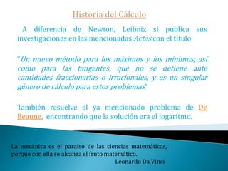 Historia del Cálculo   ¿Por qué Newton tardó tanto en publicar sus resultados?   A parte de su peculiar personalidad y las distintas disputas que tuvo con muchos de sus contemporáneos, Newton era consciente de la débil fundamentación lógica de su método de cálculo de fluxiones -no obstante siempre hubo copias de sus trabajos circulando entre sus amigos-   Este temor también está patente en su obra cumbre: Los Principia.Educar a un niño no es hacerle aprender algo que no sabía, sino hacer de él alguien que no existía.                                                                                                         John Ruskin